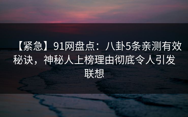 【紧急】91网盘点:八卦5条亲测有效秘诀,神秘人上榜理由彻底令人引发联想 【紧急】91网盘点:八卦5条亲测有效秘诀,神秘人上榜理由彻底令人引发联想