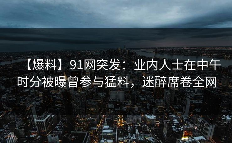 【爆料】91网突发：业内人士在中午时分被曝曾参与猛料，迷醉席卷全网