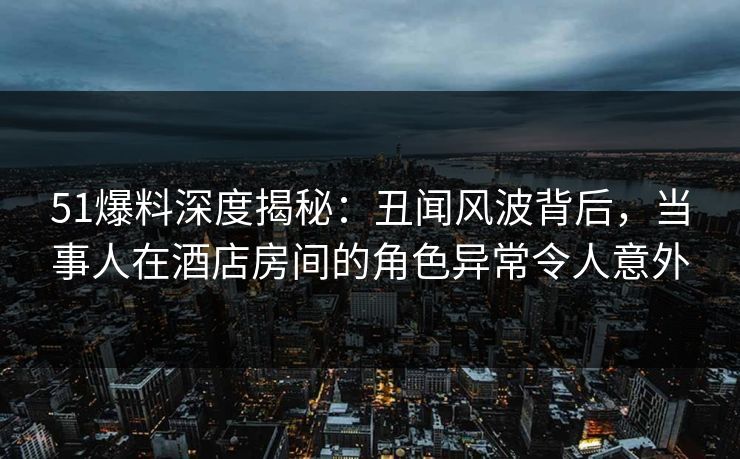 51爆料深度揭秘:丑闻风波背后,当事人在酒店房间的角色异常令人意外 51爆料深度揭秘:丑闻风波背后,当事人在酒店房间的角色异常令人意外