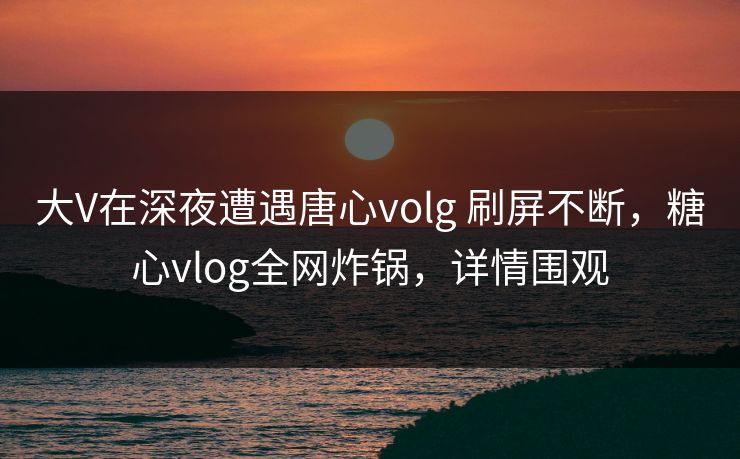 大V在深夜遭遇唐心volg 刷屏不断,糖心vlog全网炸锅,详情围观 大V在深夜遭遇唐心volg 刷屏不断,糖心vlog全网炸锅,详情围观