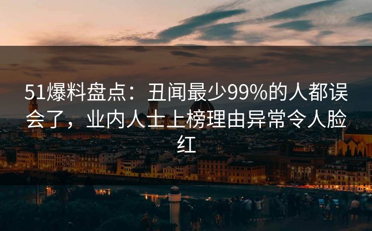 51爆料盘点：丑闻最少99%的人都误会了，业内人士上榜理由异常令人脸红