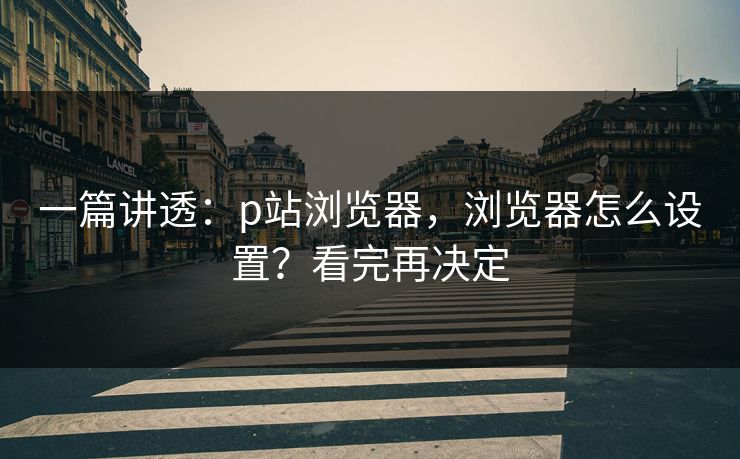 一篇讲透：p站浏览器，浏览器怎么设置？看完再决定