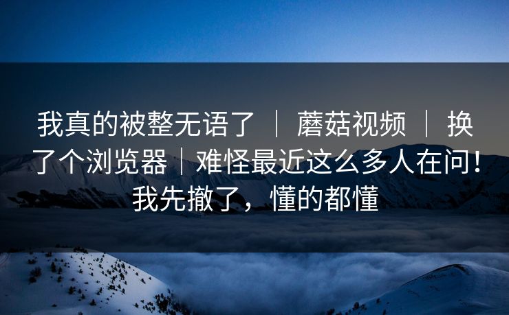 我真的被整无语了 ｜ 蘑菇视频 ｜ 换了个浏览器｜难怪最近这么多人在问！我先撤了，懂的都懂