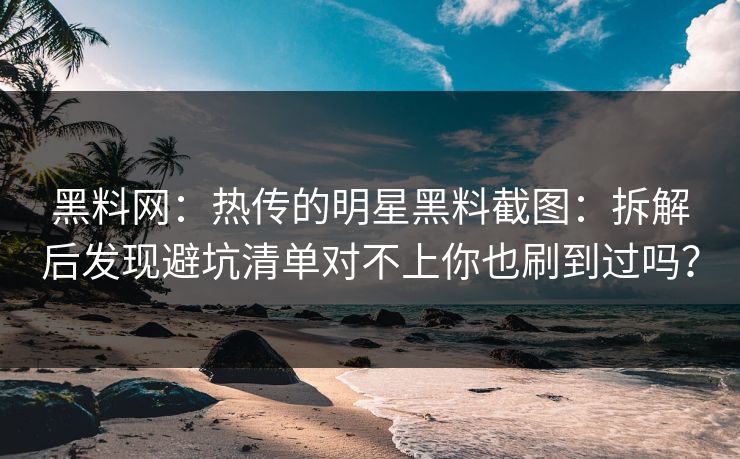 黑料网：热传的明星黑料截图：拆解后发现避坑清单对不上你也刷到过吗？