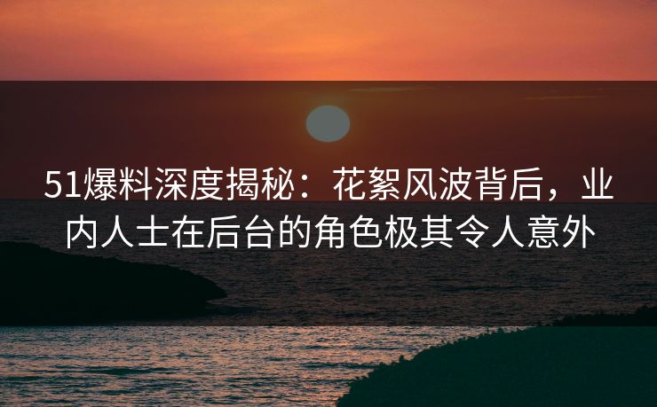 51爆料深度揭秘：花絮风波背后，业内人士在后台的角色极其令人意外