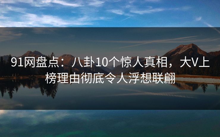 91网盘点：八卦10个惊人真相，大V上榜理由彻底令人浮想联翩