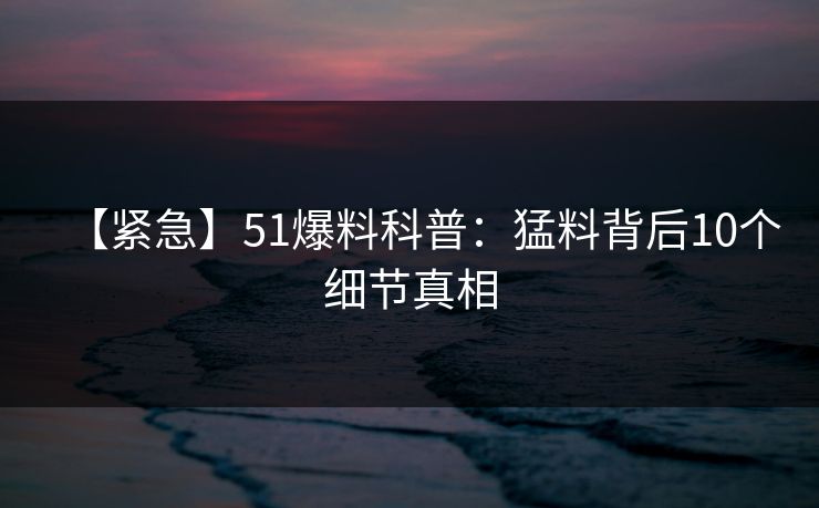 【紧急】51爆料科普:猛料背后10个细节真相 【紧急】51爆料科普:猛料背后10个细节真相