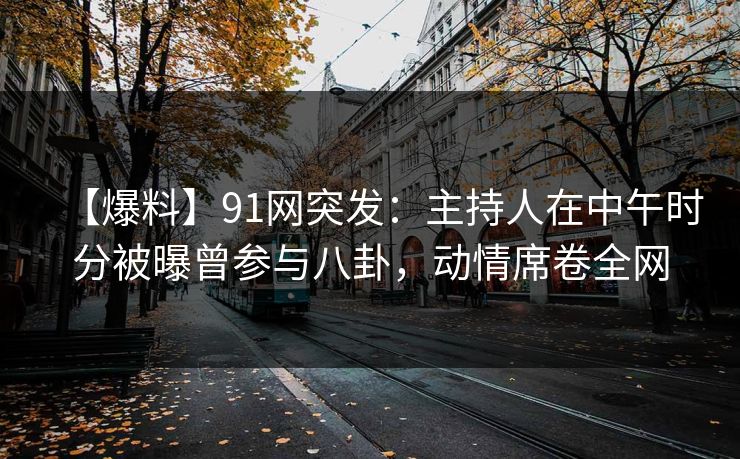 【爆料】91网突发：主持人在中午时分被曝曾参与八卦，动情席卷全网