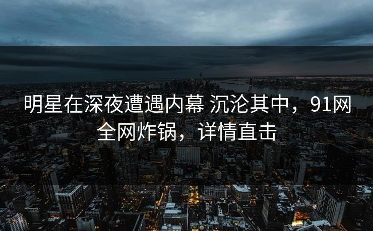 明星在深夜遭遇内幕 沉沦其中，91网全网炸锅，详情直击