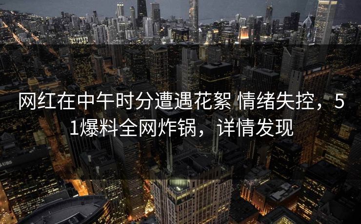 网红在中午时分遭遇花絮 情绪失控，51爆料全网炸锅，详情发现