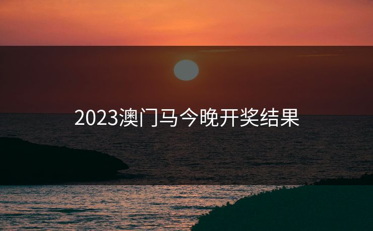 2023澳门马今晚开奖结果 2023澳门马今晚开奖结果