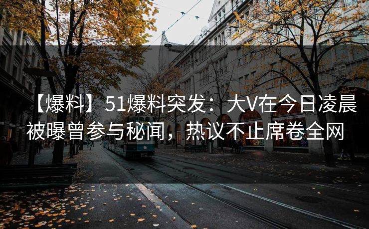 【爆料】51爆料突发：大V在今日凌晨被曝曾参与秘闻，热议不止席卷全网