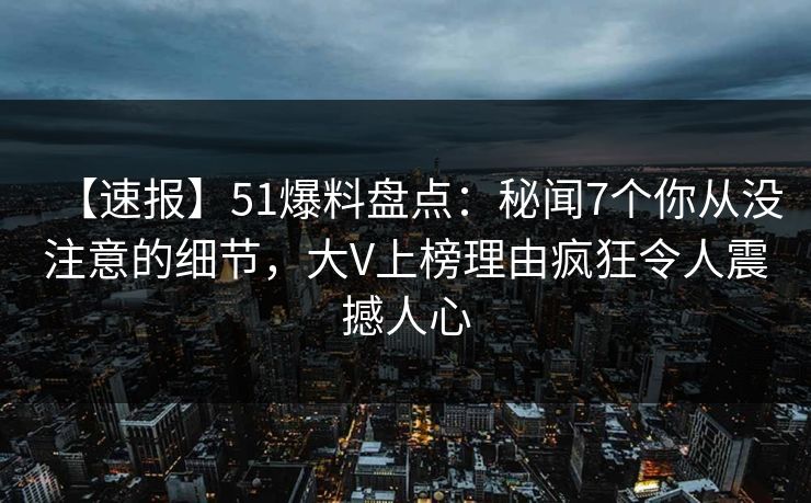 【速报】51爆料盘点：秘闻7个你从没注意的细节，大V上榜理由疯狂令人震撼人心