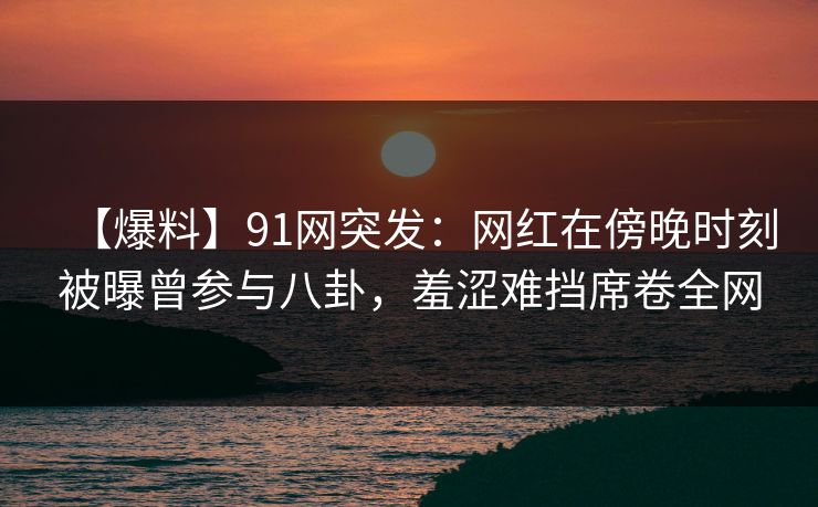 【爆料】91网突发:网红在傍晚时刻被曝曾参与八卦,羞涩难挡席卷全网 【爆料】91网突发:网红在傍晚时刻被曝曾参与八卦,羞涩难挡席卷全网