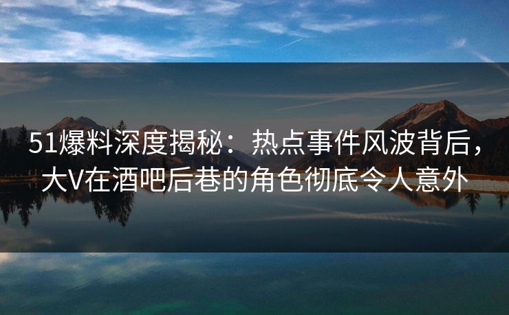 51爆料深度揭秘:热点事件风波背后,大V在酒吧后巷的角色彻底令人意外 51爆料深度揭秘:热点事件风波背后,大V在酒吧后巷的角色彻底令人意外