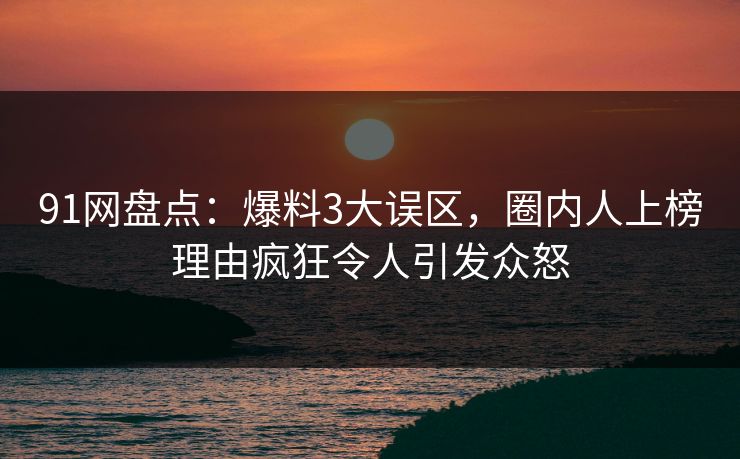 91网盘点：爆料3大误区，圈内人上榜理由疯狂令人引发众怒