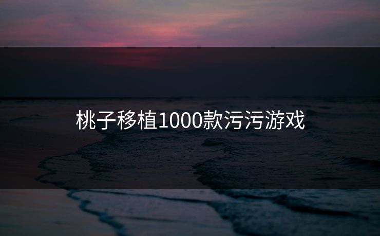 桃子移植1000款污污游戏 桃子移植1000款污污游戏