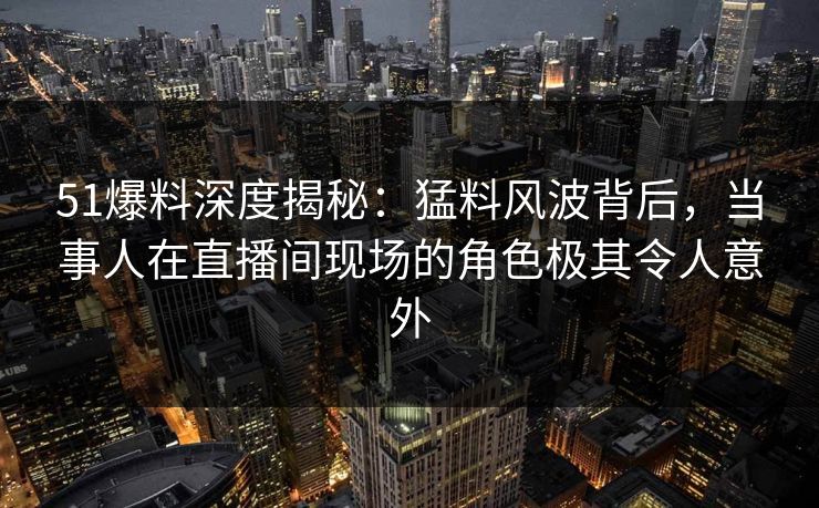 51爆料深度揭秘：猛料风波背后，当事人在直播间现场的角色极其令人意外