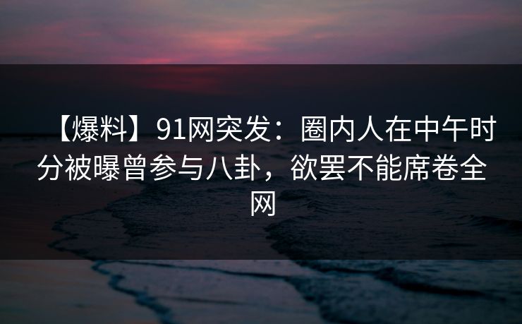 【爆料】91网突发：圈内人在中午时分被曝曾参与八卦，欲罢不能席卷全网