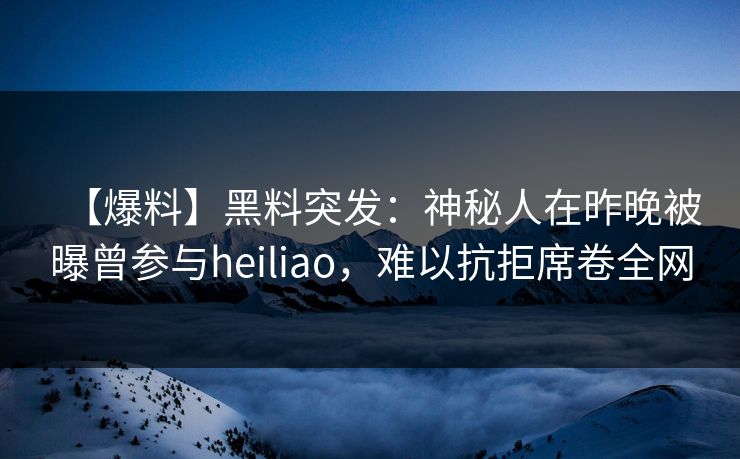 【爆料】黑料突发：神秘人在昨晚被曝曾参与heiliao，难以抗拒席卷全网
