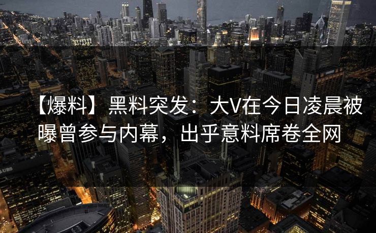 【爆料】黑料突发：大V在今日凌晨被曝曾参与内幕，出乎意料席卷全网