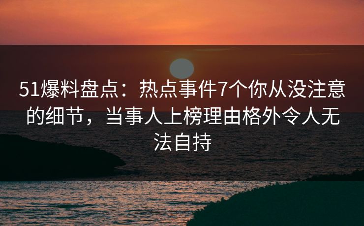 51爆料盘点：热点事件7个你从没注意的细节，当事人上榜理由格外令人无法自持
