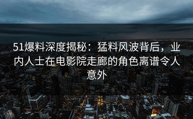 51爆料深度揭秘：猛料风波背后，业内人士在电影院走廊的角色离谱令人意外