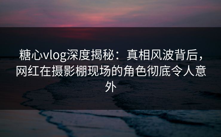 糖心vlog深度揭秘:真相风波背后,网红在摄影棚现场的角色彻底令人意外 糖心vlog深度揭秘:真相风波背后,网红在摄影棚现场的角色彻底令人意外