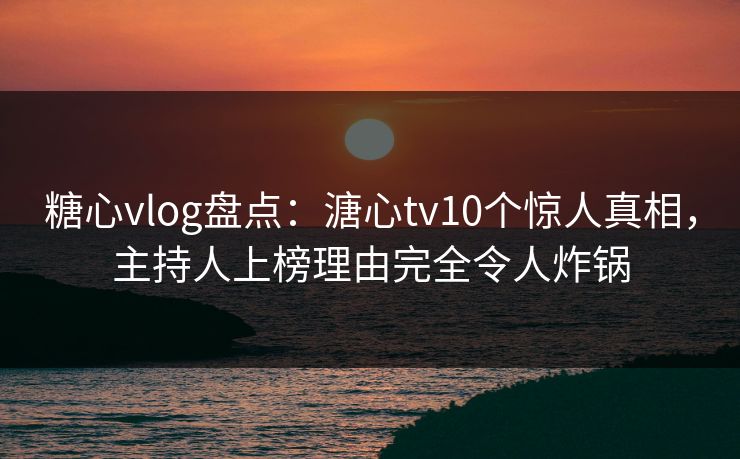 糖心vlog盘点：溏心tv10个惊人真相，主持人上榜理由完全令人炸锅