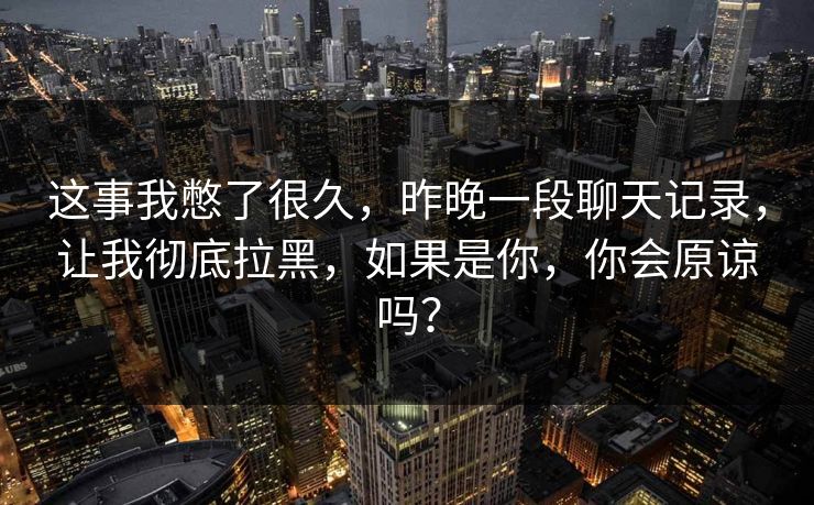 这事我憋了很久,昨晚一段聊天记录,让我彻底拉黑,如果是你,你会原谅吗? 这事我憋了很久,昨晚一段聊天记录,让我彻底拉黑,如果是你,你会原谅吗?