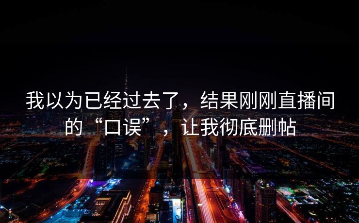 我以为已经过去了，结果刚刚直播间的“口误”，让我彻底删帖