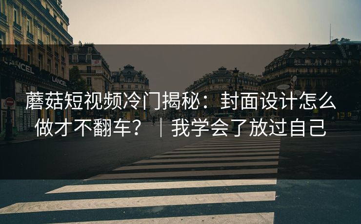 蘑菇短视频冷门揭秘：封面设计怎么做才不翻车？｜我学会了放过自己
