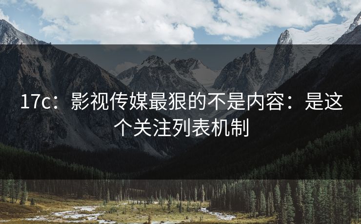 17c：影视传媒最狠的不是内容：是这个关注列表机制