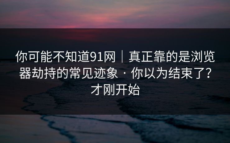 你可能不知道91网｜真正靠的是浏览器劫持的常见迹象 · 你以为结束了？才刚开始
