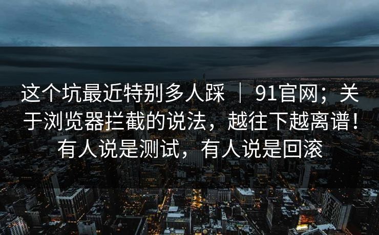 这个坑最近特别多人踩 ｜ 91官网；关于浏览器拦截的说法，越往下越离谱！有人说是测试，有人说是回滚