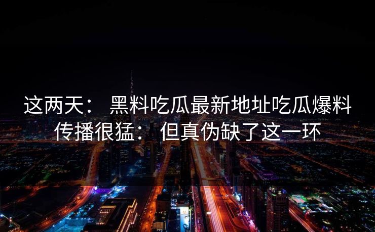 这两天： 黑料吃瓜最新地址吃瓜爆料传播很猛： 但真伪缺了这一环
