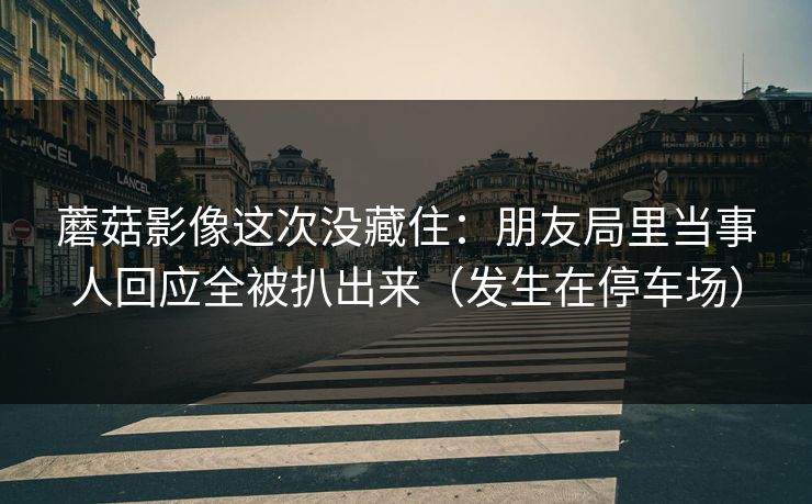 蘑菇影像这次没藏住：朋友局里当事人回应全被扒出来（发生在停车场）