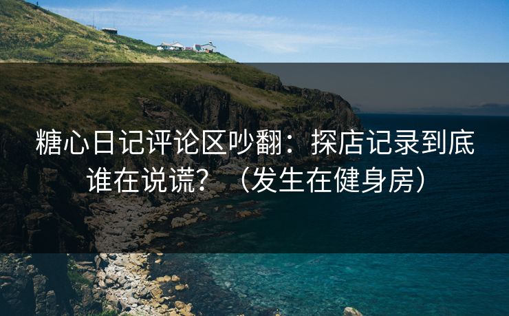糖心日记评论区吵翻：探店记录到底谁在说谎？（发生在健身房）