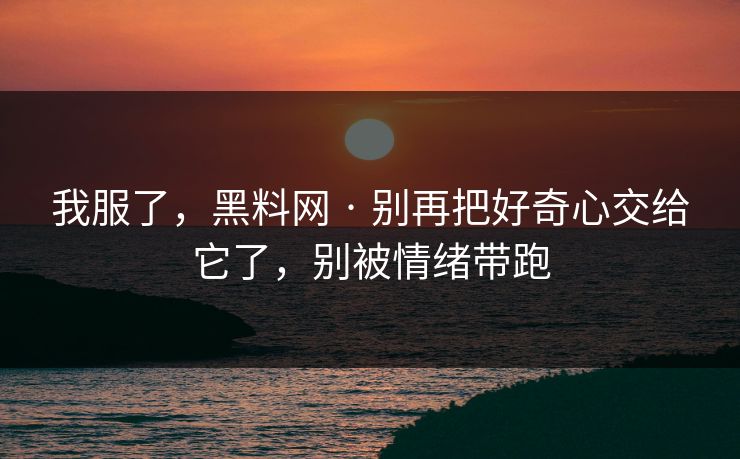 我服了，黑料网 · 别再把好奇心交给它了，别被情绪带跑