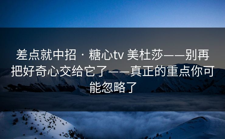 差点就中招 · 糖心tv 美杜莎——别再把好奇心交给它了——真正的重点你可能忽略了