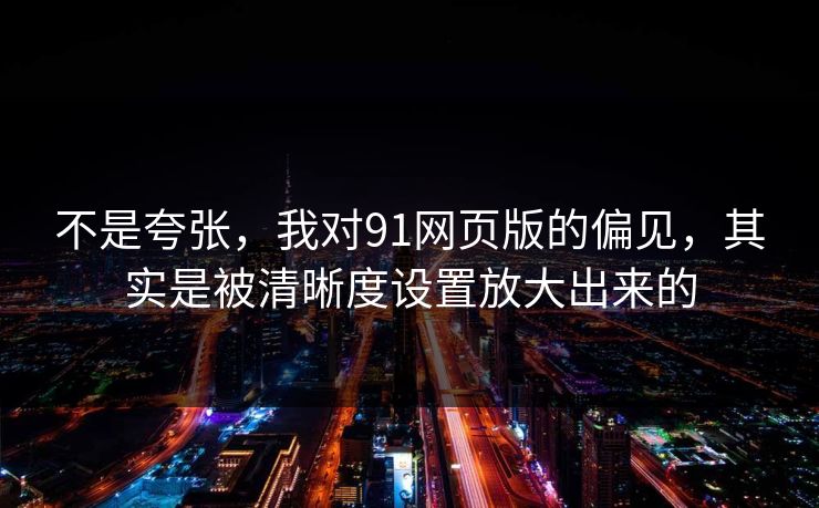 不是夸张，我对91网页版的偏见，其实是被清晰度设置放大出来的