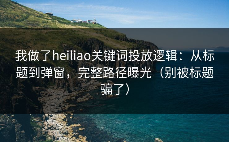 我做了heiliao关键词投放逻辑：从标题到弹窗，完整路径曝光（别被标题骗了）